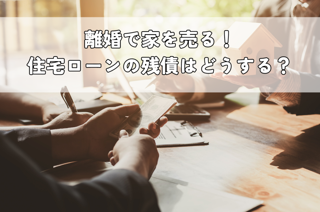 離婚で家を売る！住宅ローンの残債はどうする？手続きや注意点、売却方法を解説