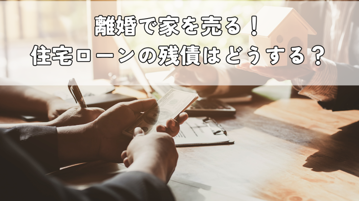 離婚で家を売る！住宅ローンの残債はどうする？手続きや注意点、売却方法を解説