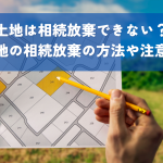 土地相続放棄できない？土地の相続放棄の方法や注意点