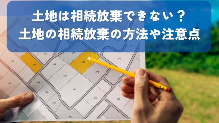 土地相続放棄できない？土地の相続放棄の方法や注意点