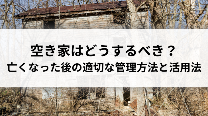 空き家はどうするべき？親が亡くなった後の適切な管理方法と活用法を解説