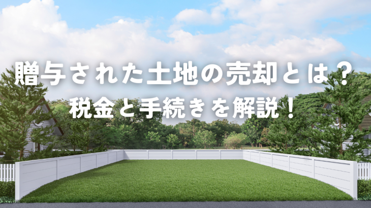 贈与された土地の売却とは？税金と手続きを解説！