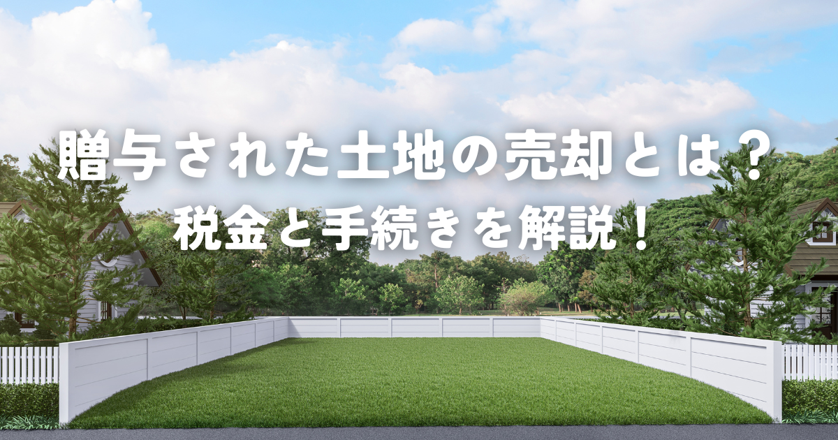 贈与された土地の売却とは？税金と手続きを解説！