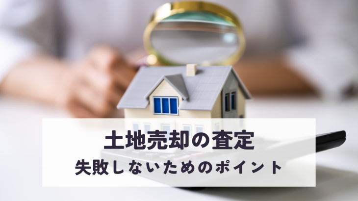 土地売却の査定で失敗しないためのポイントを解説します！