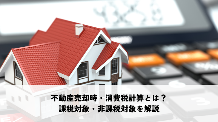 不動産売却時・消費税計算とは？課税対象・非課税対象をわかりやすく解説